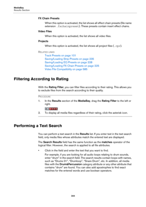 Page 344MediaBay
Results Section
344
FX Chain Presets
When this option is activated, the list shows all effect chain presets (file name 
extension .fxchainpreset). These presets contain insert effect chains.
Video Files
When this option is activated, the list shows all video files.
Projects
When this option is activated, the list shows all project files (.cpr).
RELATED LINKS
Track Presets on page 101
Saving/Loading Strip Presets on page 235
Saving/Loading EQ Presets on page 228
Saving/Loading FX Chain Presets on...
