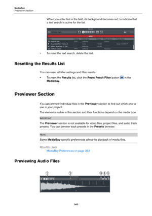 Page 345MediaBay
Previewer Section345
When you enter text in the field, its background becomes red, to indicate that 
a text search is active for the list.
• To reset the text sear ch, delete the text.
Resetting the Results List
You can reset all filter settings and filter results.
• To reset the Re
 sults list, click the Reset Result Filter  button  in the 
MediaBay .
Previewer Section
You can preview individual files in the  Previewer section to find out which one to 
use in your project.
The elements visible...