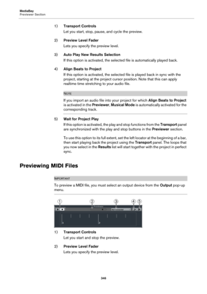 Page 346MediaBay
Previewer Section
346
1)Transport Controls
Let you start, stop, pause, and cycle the preview.
2)Preview Level Fader
Lets you specify the preview level.
3)Auto Play New Results Selection
If this option is activated, the selected file is automatically played back.
4)Align Beats to Project
If this option is activated, the selected file is played back in sync with the 
project, starting at the project cursor position. Note that this can apply 
realtime time stretching to your audio file.
NOTE
If you...