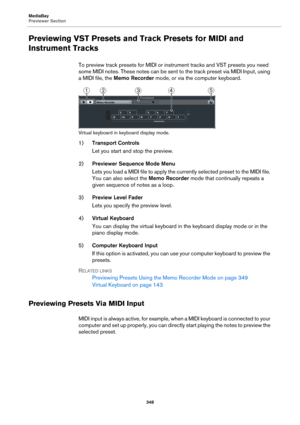 Page 348MediaBay
Previewer Section
348
Previewing VST Presets and Track Presets for MIDI and 
Instrument Tracks
To preview track presets for MIDI or instrument tracks and VST presets you need 
some MIDI notes. These notes can be sent to the track preset via MIDI Input, using 
a MIDI file, the Memo Recorder mode, or via the computer keyboard.
Virtual keyboard in keyboard display mode.
1)Transport Controls
Let you start and stop the preview.
2)Previewer Sequence Mode Menu
Lets you load a MIDI file to apply the...