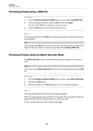 Page 349MediaBay
Previewer Section
349
Previewing Presets Using a MIDI File
PROCEDURE
1. On the Previewer Sequence Mode pop-up menu, select Load MIDI File.
2. In the file dialog that opens, select a MIDI file and click Open.
The name of the MIDI file is displayed on the pop-up menu.
3. Click the Play button to the left of the pop-up menu.
RESULT 
The notes received from the MIDI file are played back with the settings of the track 
preset applied.
NOTE
The recently used MIDI files are kept on the menu, for quick...