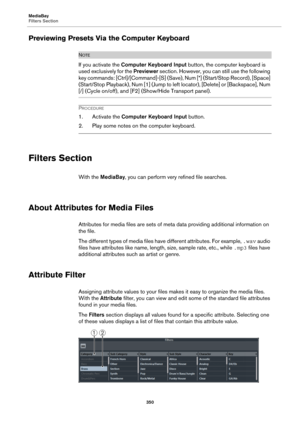 Page 350MediaBay
Filters Section
350
Previewing Presets Via the Computer Keyboard
NOTE
If you activate the Computer Keyboard Input button, the computer keyboard is 
used exclusively for the Previewer section. However, you can still use the following 
key commands: [Ctrl]/[Command]-[S] (Save), Num [*] (Start/Stop Record), [Space] 
(Start/Stop Playback), Num [1] (Jump to left locator), [Delete] or [Backspace], Num 
[/] (Cycle on/off), and [F2] (Show/Hide Transport panel).
PROCEDURE
1. Activate the Computer...