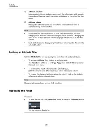 Page 351MediaBay
Filters Section
351
1)Attribute columns
Let you select different attribute categories. If the columns are wide enough, 
the number of files that match this criteria is displayed to the right of the filter 
name.
2)Attribute values
Displays the attribute values and how often a certain attribute value is 
available among your media files.
NOTE
• Some attributes are directly linked to each other. For example, for each 
category value, there are certain sub category values available. Changing the...