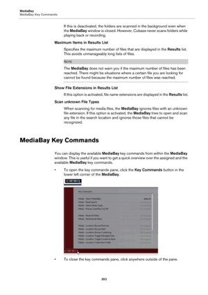 Page 353MediaBay
MediaBay Key Commands
353
If this is deactivated, the folders are scanned in the background even when 
the MediaBay window is closed. However, Cubase never scans folders while 
playing back or recording.
Maximum Items in Results List
Specifies the maximum number of files that are displayed in the Results list. 
This avoids unmanageably long lists of files.
NOTE
The MediaBay does not warn you if the maximum number of files has been 
reached. There might be situations where a certain file you are...