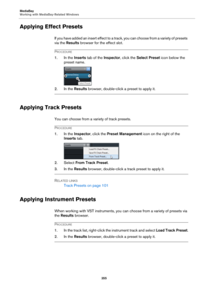 Page 355MediaBay
Working with MediaBay-Related Windows
355
Applying Effect Presets
If you have added an insert effect to a track, you can choose from a variety of presets 
via the Results browser for the effect slot.
PROCEDURE
1. In the Inserts tab of the Inspector, click the Select Preset icon below the 
preset name.
2. In the Results browser, double-click a preset to apply it.
Applying Track Presets
You can choose from a variety of track presets.
PROCEDURE
1. In the Inspector, click the Preset Management icon...