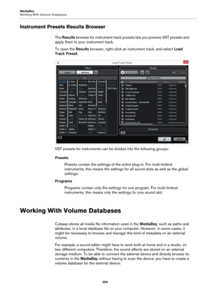 Page 356MediaBay
Working With Volume Databases
356
Instrument Presets Results Browser
The Results browser for instrument track presets lets you preview VST presets and 
apply them to your instrument track.
To open the Results browser, right-click an instrument track, and select Load 
Track Preset.
VST presets for instruments can be divided into the following groups:
Presets
Presets contain the settings of the entire plug-in. For multi-timbral 
instruments, this means the settings for all sound slots as well as...