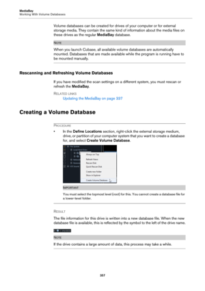 Page 357MediaBay
Working With Volume Databases
357
Volume databases can be created for drives of your computer or for external 
storage media. They contain the same kind of information about the media files on 
these drives as the regular MediaBay database.
NOTE
When you launch Cubase, all available volume databases are automatically 
mounted. Databases that are made available while the program is running have to 
be mounted manually.
Rescanning and Refreshing Volume Databases
If you have modified the scan...