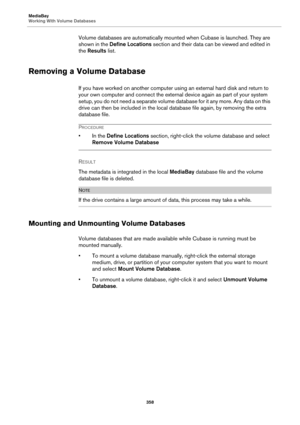 Page 358MediaBay
Working With Volume Databases
358
Volume databases are automatically mounted when Cubase is launched. They are 
shown in the Define Locations section and their data can be viewed and edited in 
the Results list.
Removing a Volume Database
If you have worked on another computer using an external hard disk and return to 
your own computer and connect the external device again as part of your system 
setup, you do not need a separate volume database for it any more. Any data on this 
drive can then...