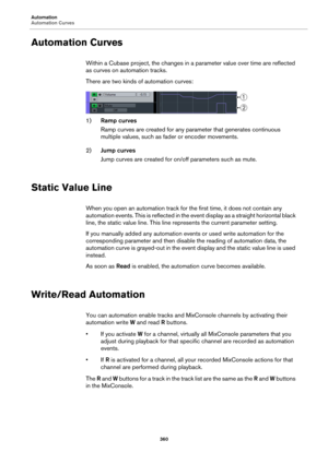 Page 360Automation
Automation Curves
360
Automation Curves
Within a Cubase project, the changes in a parameter value over time are reflected 
as curves on automation tracks.
There are two kinds of automation curves:
1)Ramp curves
Ramp curves are created for any parameter that generates continuous 
multiple values, such as fader or encoder movements.
2)Jump curves 
Jump curves are created for on/off parameters such as mute.
Static Value Line
When you open an automation track for the first time, it does not...