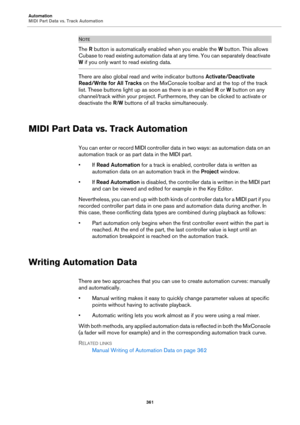 Page 361Automation
MIDI Part Data vs. Track Automation
361
NOTE
The R button is automatically enabled when you enable the W button. This allows 
Cubase to read existing automation data at any time. You can separately deactivate 
W if you only want to read existing data.
There are also global read and write indicator buttons Activate/Deactivate 
Read/Write for All Tracks on the MixConsole toolbar and at the top of the track 
list. These buttons light up as soon as there is an enabled R or W button on any...