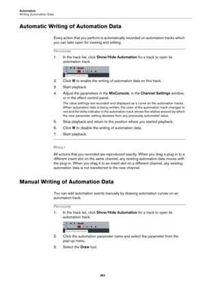 Page 362Automation
Writing Automation Data
362
Automatic Writing of Automation Data
Every action that you perform is automatically recorded on automation tracks which 
you can later open for viewing and editing.
PROCEDURE
1. In the track list, click Show/Hide Automation for a track to open its 
automation track.
2. Click W to enable the writing of automation data on this track.
3. Start playback.
4. Adjust the parameters in the MixConsole, in the Channel Settings window, 
or in the effect control panel.
The...