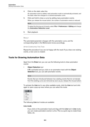 Page 363Automation
Writing Automation Data
363
4. Click on the static value line.
An automation event is added, read automation mode is automatically activated, and 
the static value line changes to a colored automation curve.
5. Click and hold to draw a curve by adding many automation events.
When you release the mouse button, the number of automation events is reduced.
NOTE
To adjust the thinning out of events, select File > Preferences > Editing and change 
the Automation Reduction Level.
6. Start playback....