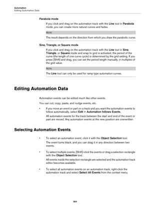 Page 364Automation
Editing Automation Data
364
Parabola mode
If you click and drag on the automation track with the Line tool in Parabola 
mode, you can create more natural curves and fades.
NOTE
The result depends on the direction from which you draw the parabolic curve.
Sine, Triangle, or Square mode
If you click and drag on the automation track with the Line tool in Sine, 
Triangle, or Square mode and snap to grid is activated, the period of the 
curve (the length of one curve cycle) is determined by the grid...