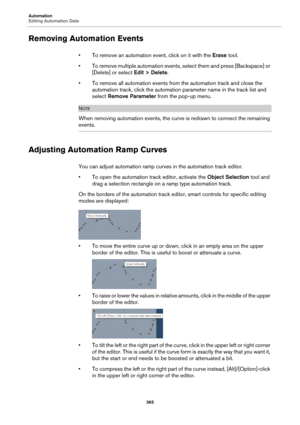 Page 365Automation
Editing Automation Data
365
Removing Automation Events
• To remove an automation event, click on it with the Erase tool.
• To remove multiple automation events, select them and press [Backspace] or 
[Delete] or select Edit > Delete.
• To remove all automation events from the automation track and close the 
automation track, click the automation parameter name in the track list and 
select Remove Parameter from the pop-up menu.
NOTE
When removing automation events, the curve is redrawn to...