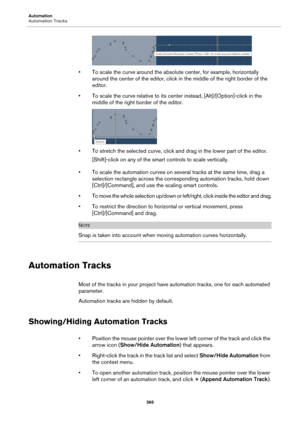 Page 366Automation
Automation Tracks
366
• To scale the curve around the absolute center, for example, horizontally 
around the center of the editor, click in the middle of the right border of the 
editor.
• To scale the curve relative to its center instead, [Alt]/[Option]-click in the 
middle of the right border of the editor.
• To stretch the selected curve, click and drag in the lower part of the editor.
[Shift]-click on any of the smart controls to scale vertically.
• To scale the automation curves on...