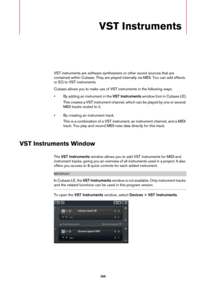 Page 368368
VST Instruments
VST instruments are software synthesizers or other sound sources that are 
contained within Cubase. They are played internally via MIDI. You can add effects 
or EQ to VST instruments.
Cubase allows you to make use of VST instruments in the following ways:
• By adding an instrument in the VST Instruments window (not in Cubase LE).
This creates a VST instrument channel, which can be played by one or several 
MIDI tracks routed to it.
• By creating an instrument track.
This is a...
