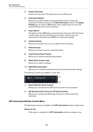 Page 370VST Instruments
VST Instruments Window
370
3)Freeze Instrument
Freezes the instrument. This allows you to save CPU power.
4)Instrument Selector
Allows you to select another instrument. Double-click to rename the 
instrument. The name is shown in the VST Instruments w i n d o w  i n  t h e  Output 
Routing pop-up menu for MIDI tracks. This is useful when you work with 
several instances of the same instrument.
5)Input Options
This lights up when MIDI data is received by the instrument. Click this button...