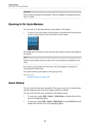 Page 38Project Window
Zooming in the Project Window
38
IMPORTANTIMPORTANTIMPORTANTIMPORTANT
Zoom presets are global for all projects. They are available in all projects that you 
open or create.
Zooming In On Cycle Markers
You can zoom in on the area between cycle markers in the project.
• To zoom in on a cycle marker, click the button to the left of the horizontal zoom 
control to open a pop-up menu and select a cycle marker.
The middle part of the pop-up menu lists any cycle markers that you have added to...