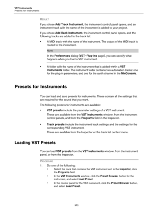 Page 372VST Instruments
Presets for Instruments
372
RESULT 
If you chose Add Track Instrument, the instrument control panel opens, and an 
instrument track with the name of the instrument is added to your project.
If you chose Add Rack Instrument, the instrument control panel opens, and the 
following tracks are added to the track list:
• A MIDI track with the name of the instrument. The output of the MIDI track is 
routed to the instrument.
NOTE
In the Preferences dialog (VST–Plug-ins page), you can specify...