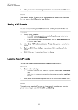 Page 373VST Instruments
Presets for Instruments
373
2. In the preset browser, select a preset from the list and double-click it to load it.
RESULT 
The preset is applied. To return to the previously loaded preset, open the preset 
browser again and click Revert to Last Setting
Saving VST Presets
You can save your settings on VST instruments as VST presets for further use.
PROCEDURE
1. Do one of the following:
• In the VST Instruments window, click the Preset Browser button for the 
instrument, and select Save...