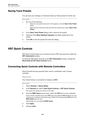 Page 374VST Instruments
VST Quick Controls
374
Saving Track Presets
You can save your settings on instrument tracks as Track presets for further use.
PROCEDURE
1. Do one of the following:
• Select the instrument track and in the Inspector, click the Save Track Preset 
button.
• Right-click the instrument track and from the context menu, select Save Track 
Preset.
2. In the Save Track Preset dialog, enter a name for the preset.
3. Optional: Click Show Attribute Inspector and define attributes for the 
preset.
4....