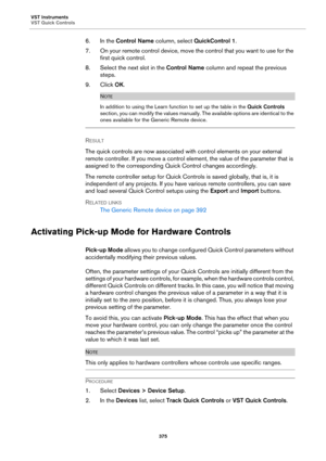 Page 375VST Instruments
VST Quick Controls
375
6. In the Control Name column, select QuickControl 1.
7. On your remote control device, move the control that you want to use for the 
first quick control.
8. Select the next slot in the Control Name column and repeat the previous 
steps.
9. Click OK.
NOTE
In addition to using the Learn function to set up the table in the Quick Controls 
section, you can modify the values manually. The available options are identical to the 
ones available for the Generic Remote...