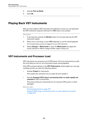 Page 376VST Instruments
Playing Back VST Instruments
376
3. Activate Pick-up Mode.
4. Click OK.
Playing Back VST Instruments
After you have added a VST instrument and selected a sound, you can play back 
the VST instrument using the instrument or MIDI track in your project.
PROCEDURE
1. In the track list, activate the Monitor button for the track that has the VST 
instrument loaded.
2. Press one or more keys on your MIDI keyboard or use the virtual keyboard.
The corresponding sounds are triggered on your VST...