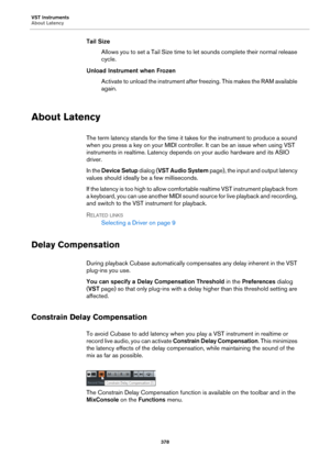 Page 378VST Instruments
About Latency
378
Tail Size
Allows you to set a Tail Size time to let sounds complete their normal release 
cycle.
Unload Instrument when Frozen
Activate to unload the instrument after freezing. This makes the RAM available 
again.
About Latency
The term latency stands for the time it takes for the instrument to produce a sound 
when you press a key on your MIDI controller. It can be an issue when using VST 
instruments in realtime. Latency depends on your audio hardware and its ASIO...