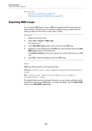 Page 380VST Instruments
Import and Export Options
380
RELATED LINKS
Presets for Instruments on page 372
Filtering According to Media Type on page 342
Exporting MIDI Loops
You can export MIDI loops to save a MIDI part together with its instrument and 
effect settings. This allows you to reproduce patterns that you created without 
having to search for the correct sound, style, or effect.
PROCEDURE
1. Select an instrument part.
2. Select File > Export > MIDI Loop.
A file dialog opens.
3. In the New MIDI Loop...