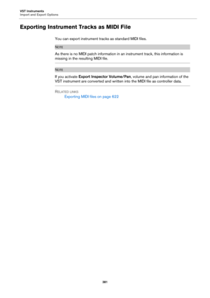 Page 381VST Instruments
Import and Export Options
381
Exporting Instrument Tracks as MIDI File
You can export instrument tracks as standard MIDI files.
NOTE
As there is no MIDI patch information in an instrument track, this information is 
missing in the resulting MIDI file.
NOTE
If you activate Export Inspector Volume/Pan, volume and pan information of the 
VST instrument are converted and written into the MIDI file as controller data.
RELATED LINKS
Exporting MIDI files on page 622 