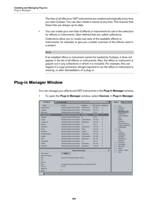 Page 384Installing and Managing Plug-ins
Plug-in Manager
384
The lists of all effects or VST instruments are created automatically every time 
you start Cubase. You can also initiate a rescan at any time. This ensures that 
these lists are always up-to-date.
• You can create your own lists of effects or instruments for use in the selectors 
for effects or instruments. User-defined lists are called collections.
Collections allow you to create sub-sets of the available effects or 
instruments, for example, to give...