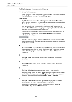 Page 385Installing and Managing Plug-ins
Plug-in Manager385
The Plug-in Manager window shows the following:
VST Effects/VST Instruments Open these tabs to see lists of all VS T
  effects and VST instruments that were 
loaded by Cubase when you launched the program.
Collection list By default, the window section to the right shows the  Defa
 ult collection, 
which contains all effects or VST instru ments currently loaded by the program. 
The  Default  collection cannot be changed.
You can compile your own...
