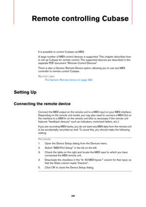 Page 388388
Remote controlling Cubase
It is possible to control Cubase via MIDI.
A large number of MIDI control devices is supported. This chapter describes how 
to set up Cubase for remote control. The supported devices are described in the 
separate PDF document “Remote Control Devices”.
There is also a Generic Remote Device option, allowing you to use any MIDI 
controller to remote control Cubase.
RELATED LINKS
The Generic Remote device on page 392
Setting Up
Connecting the remote device
Connect the MIDI...