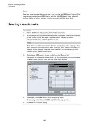 Page 389Remote controlling Cubase
Setting Up
389
RESULT 
Now you have removed the remote unit input from the “All MIDI Inputs” group. This 
means that you can record MIDI tracks with the “All MIDI Inputs” port selected 
without risking to record the data from the remote unit at the same time.
Selecting a remote device
PROCEDURE
1. Open the Device Setup dialog from the Devices menu.
2. If you cannot find the remote device you are looking for, click on the plus sign 
in the top left corner and select the device...