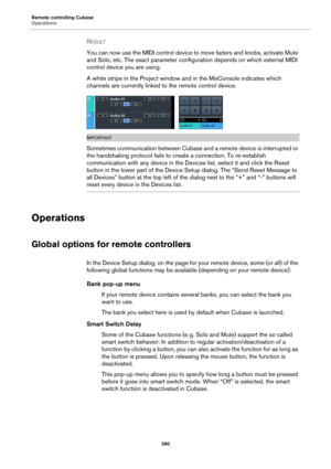 Page 390Remote controlling Cubase
Operations
390
RESULT 
You can now use the MIDI control device to move faders and knobs, activate Mute 
and Solo, etc. The exact parameter configuration depends on which external MIDI 
control device you are using.
A white stripe in the Project window and in the MixConsole indicates which 
channels are currently linked to the remote control device.
IMPORTANTIMPORTANTIMPORTANTIMPORTANT
Sometimes communication between Cubase and a remote device is interrupted or 
the handshaking...