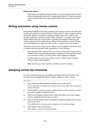 Page 391Remote controlling Cubase
Operations
391
Enable Auto Select
If this option is activated, touching a fader on a touch-sensitive remote control 
device automatically selects the corresponding channel. On devices without 
touch-sensitive faders, the channel gets selected as soon as you move the 
fader.
Writing automation using remote controls
Automating the MixConsole using a remote control device is done in the same way 
as when you operate on-screen controls in Write mode. In order to replace existing...