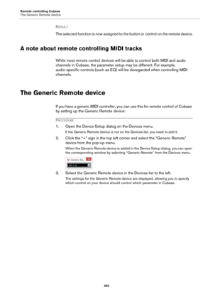 Page 392Remote controlling Cubase
The Generic Remote device
392
RESULT 
The selected function is now assigned to the button or control on the remote device.
A note about remote controlling MIDI tracks
While most remote control devices will be able to control both MIDI and audio 
channels in Cubase, the parameter setup may be different. For example, 
audio-specific controls (such as EQ) will be disregarded when controlling MIDI 
channels.
The Generic Remote device
If you have a generic MIDI controller, you can...