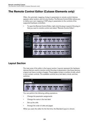 Page 396Remote controlling Cubase
The Remote Control Editor (Cubase Elements only)
396
The Remote Control Editor (Cubase Elements only)
Often, the automatic mapping of plug-in parameters to remote control devices 
appears rather random, and not very intuitive. The Remote Control Editor allows you 
to define your own mapping of VST plug-in parameters to the controls of the 
supported hardware controllers.
• To open the Remote Control Editor, right-click the plug-in panel of the plug-in 
that you want to...