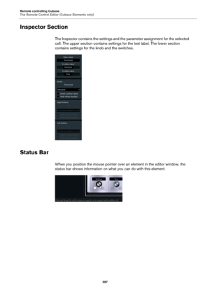 Page 397Remote controlling Cubase
The Remote Control Editor (Cubase Elements only)
397
Inspector Section
The Inspector contains the settings and the parameter assignment for the selected 
cell. The upper section contains settings for the text label. The lower section 
contains settings for the knob and the switches.
Status Bar
When you position the mouse pointer over an element in the editor window, the 
status bar shows information on what you can do with this element. 