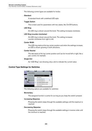 Page 399Remote controlling Cubase
The Remote Control Editor (Cubase Elements only)
399
The following control types are available for knobs:
Standard
A standard knob with undefined LED style.
Toggle Switch
This is best used for parameters with two states, like On/Off buttons.
LED Ring
An LED ring is shown around the knob. The setting increases clockwise.
LED Ring (counter-clockwise)
An LED ring is shown around the knob. The setting increases 
counter-clockwise from right to left.
Center Width
The LED ring starts...