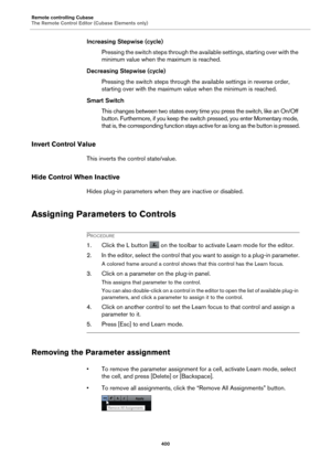 Page 400Remote controlling Cubase
The Remote Control Editor (Cubase Elements only)400
Increasing Stepwise (cycle)Pressing the switch steps through the available settings, starting over with the 
mi
nimum value when th e maximum is reached.
Decreasing Stepwise (cycle) Pressing the switch steps through the av ailable settings in re
 verse order, 
starting over with the maximum value when the minimum is reached.
Smart Switch This changes between two states every ti me you press 
 the switch, like an On/Off 
button....