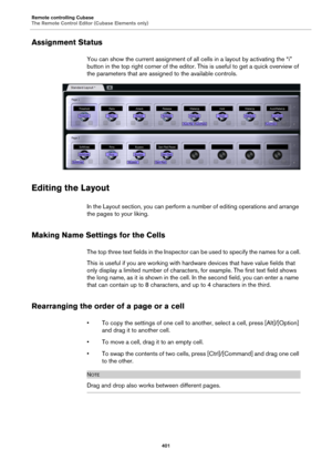 Page 401Remote controlling Cubase
The Remote Control Editor (Cubase Elements only)
401
Assignment Status
You can show the current assignment of all cells in a layout by activating the “i” 
button in the top right corner of the editor. This is useful to get a quick overview of 
the parameters that are assigned to the available controls.
Editing the Layout
In the Layout section, you can perform a number of editing operations and arrange 
the pages to your liking.
Making Name Settings for the Cells
The top three...
