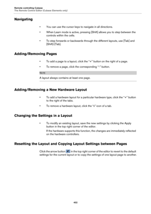Page 402Remote controlling Cubase
The Remote Control Editor (Cubase Elements only)402
Navigating
• You can use the cursor keys to navigate in all directions.
• When Learn mode is active, pressing [Shift] allows you to step between the  con
 trols within the cells.
• To step forwards or backwards through the different layouts, use [Tab] and  [Shift]-[Tab
 ].
Adding/Removing Pages
• To add a page to a layout, click the  “+” button on the right of a page.
• To remove a page, click th e corresponding “-” 
 button....