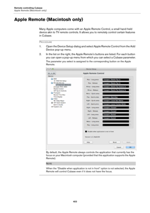 Page 403Remote controlling Cubase
Apple Remote (Macintosh only)
403
Apple Remote (Macintosh only)
Many Apple computers come with an Apple Remote Control, a small hand-held 
device akin to TV remote controls. It allows you to remotely control certain features 
in Cubase.
PROCEDURE
1. Open the Device Setup dialog and select Apple Remote Control from the Add 
Device pop-up menu.
2. In the list on the right, the Apple Remote’s buttons are listed. For each button 
you can open a pop-up menu from which you can select...