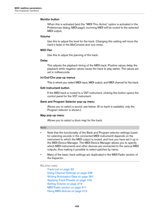 Page 406MIDI realtime parameters
The Inspector sections
406
Monitor button
When this is activated (and the “MIDI Thru Active” option is activated in the 
Preferences dialog, MIDI page), incoming MIDI will be routed to the selected 
MIDI output.
Volume
Use this to adjust the level for the track. Changing this setting will move the 
track’s fader in the MixConsole and vice versa.
MIDI Pan
Use this to adjust the panning of the track.
Delay
This adjusts the playback timing of the MIDI track. Positive values delay...