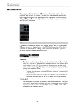 Page 407MIDI realtime parameters
The Inspector sections
407
MIDI Modifiers
The settings on this tab affect the MIDI events on the track in realtime during 
playback. They will also be in effect if you play “live” with the track selected and 
record enabled (provided that “MIDI Thru Active” is activated in the Preferences 
dialog, MIDI page). This makes it possible, for example, to transpose or adjust the 
velocity of your live playing.
NOTE
If you want to compare the result of your modifier settings with the...