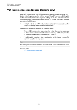 Page 412MIDI realtime parameters
The Inspector sections
412
VST Instrument section (Cubase Elements only)
If the MIDI track is routed to a VST instrument, a new section will appear at the 
bottom of the Inspector, labeled with the name of the VST instrument. Clicking this 
section shows a duplicate of the Inspector settings for the VST instrument channel. 
This makes it easy to adjust the channel settings for the VST instrument while you 
are editing the MIDI track.
• If multiple outputs for a VST instrument are...