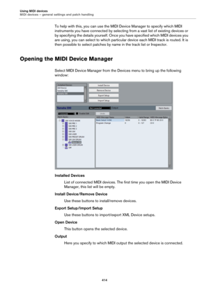 Page 414Using MIDI devices
MIDI devices – general settings and patch handling
414
To help with this, you can use the MIDI Device Manager to specify which MIDI 
instruments you have connected by selecting from a vast list of existing devices or 
by specifying the details yourself. Once you have specified which MIDI devices you 
are using, you can select to which particular device each MIDI track is routed. It is 
then possible to select patches by name in the track list or Inspector.
Opening the MIDI Device...