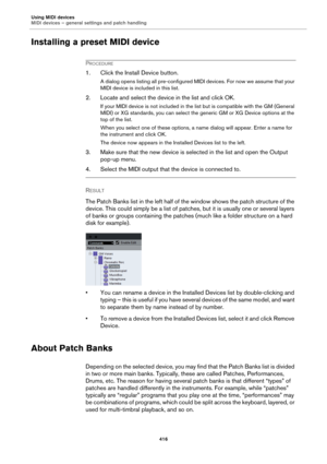 Page 416Using MIDI devices
MIDI devices – general settings and patch handling
416
Installing a preset MIDI device
PROCEDURE
1. Click the Install Device button.
A dialog opens listing all pre-configured MIDI devices. For now we assume that your 
MIDI device is included in this list.
2. Locate and select the device in the list and click OK.
If your MIDI device is not included in the list but is compatible with the GM (General 
MIDI) or XG standards, you can select the generic GM or XG Device options at the 
top of...