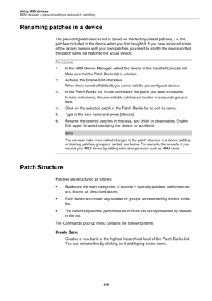 Page 418Using MIDI devices
MIDI devices – general settings and patch handling
418
Renaming patches in a device
The pre-configured devices list is based on the factory-preset patches, i. e. the 
patches included in the device when you first bought it. If you have replaced some 
of the factory presets with your own patches, you need to modify the device so that 
the patch name list matches the actual device:
PROCEDURE
1. In the MIDI Device Manager, select the device in the Installed Devices list.
Make sure that...